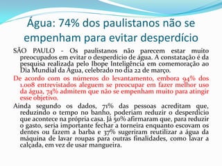 Água: 74% dos paulistanos não se
empenham para evitar desperdício
SÃO PAULO - Os paulistanos não parecem estar muito
preocupados em evitar o desperdício de água. A constatação é da
pesquisa realizada pelo Ibope Inteligência em comemoração ao
Dia Mundial da Água, celebrado no dia 22 de março.
De acordo com os números do levantamento, embora 94% dos
1.008 entrevistados aleguem se preocupar em fazer melhor uso
da água, 74% admitem que não se empenham muito para atingir
esse objetivo.
Ainda segundo os dados, 71% das pessoas acreditam que,
reduzindo o tempo no banho, poderiam reduzir o desperdício
que acontece na própria casa. Já 50% afirmaram que, para reduzir
o gasto, seria importante fechar a torneira enquanto escovam os
dentes ou fazem a barba e 37% sugeriram reutilizar a água da
máquina de lavar roupas para outras finalidades, como lavar a
calçada, em vez de usar mangueira.

 