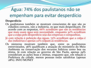 Água: 74% dos paulistanos não se
empenham para evitar desperdício
Desperdício
Os paulistanos também se mostram conscientes de que são os
cidadãos comuns, não a indústria, os que mais desperdiçam. De
acordo com as respostas, 66% acreditam que são as residências
que mais usam água sem necessidade, enquanto 30% acreditam
que a culpa pelo desperdício seja das empresas e companhias.
Já com relação à poluição das águas, 75% acreditam que a culpa é
das indústrias e apenas 22% culpam as residências.
Os números mostram também que, entre os paulistanos
entrevistados, 36% qualificam a atuação do ministério do Meio
Ambiente na conservação dos recursos hídricos como boa ou
ótima. Já com relação ao governo de São Paulo, apenas 29%
consideram as ações boas e ótimas, enquanto que, em relação à
Prefeitura da cidade, menos pessoas estão satisfeitas (apenas
28%). INFO MONEY

 