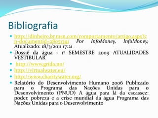 Bibliografia
 http://dinheiro.br.msn.com/comportamento/artigo.aspx?c






p-documentid=28051391 Por InfoMoney, InfoMoney,
Atualizado: 18/3/2011 17:21
Dossiê da água - 1º SEMESTRE 2009 ATUALIDADES
VESTIBULAR
http://www.grida.no/
http://virtualwater.eu/
http://www.charitywater.org/
Relatório do Desenvolvimento Humano 2006 Publicado
para o Programa das Nações Unidas para o
Desenvolvimento (PNUD) A água para lá da escassez:
poder, pobreza e a crise mundial da água Programa das
Nações Unidas para o Desenvolvimento

 