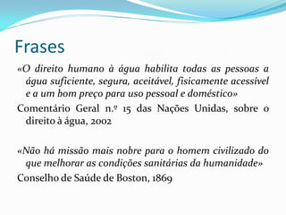 Frases
«O direito humano à água habilita todas as pessoas a
água suficiente, segura, aceitável, fisicamente acessível
e a um bom preço para uso pessoal e doméstico»
Comentário Geral n.º 15 das Nações Unidas, sobre o
direito à água, 2002
«Não há missão mais nobre para o homem civilizado do
que melhorar as condições sanitárias da humanidade»
Conselho de Saúde de Boston, 1869

 