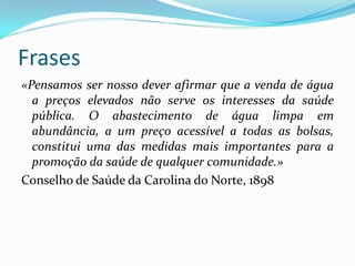 Frases
«Pensamos ser nosso dever afirmar que a venda de água
a preços elevados não serve os interesses da saúde
pública. O abastecimento de água limpa em
abundância, a um preço acessível a todas as bolsas,
constitui uma das medidas mais importantes para a
promoção da saúde de qualquer comunidade.»
Conselho de Saúde da Carolina do Norte, 1898

 