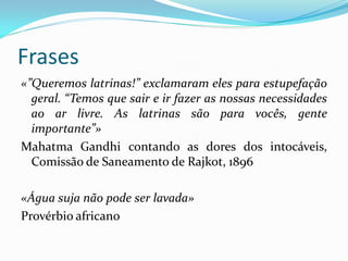 Frases
«”Queremos latrinas!” exclamaram eles para estupefação
geral. “Temos que sair e ir fazer as nossas necessidades
ao ar livre. As latrinas são para vocês, gente
importante”»
Mahatma Gandhi contando as dores dos intocáveis,
Comissão de Saneamento de Rajkot, 1896
«Água suja não pode ser lavada»
Provérbio africano

 