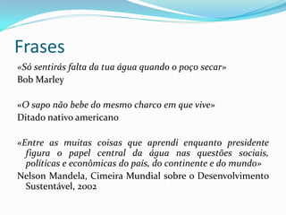 Frases
«Só sentirás falta da tua água quando o poço secar»
Bob Marley

«O sapo não bebe do mesmo charco em que vive»
Ditado nativo americano
«Entre as muitas coisas que aprendi enquanto presidente
figura o papel central da água nas questões sociais,
políticas e econômicas do país, do continente e do mundo»
Nelson Mandela, Cimeira Mundial sobre o Desenvolvimento
Sustentável, 2002

 