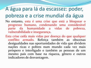 A água para lá da escassez: poder,
pobreza e a crise mundial da água
No entanto, esta é uma crise que está a bloquear o
progresso humano, condenando uma considerável
parte da humanidade a vidas de pobreza,
vulnerabilidade e insegurança.
Esta crise ceifa mais vidas por doença do que qualquer
conflito armado. Reforça também as obscenas
desigualdades nas oportunidades de vida que dividem
nações ricas e pobres num mundo cada vez mais
próspero e interligado e também as pessoas de um
mesmo país com base na riqueza, gênero e outros
indicadores de desvantagem.

 