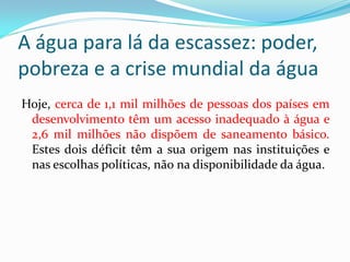 A água para lá da escassez: poder,
pobreza e a crise mundial da água
Hoje, cerca de 1,1 mil milhões de pessoas dos países em
desenvolvimento têm um acesso inadequado à água e
2,6 mil milhões não dispõem de saneamento básico.
Estes dois déficit têm a sua origem nas instituições e
nas escolhas políticas, não na disponibilidade da água.

 
