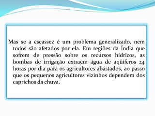 Mas se a escassez é um problema generalizado, nem
todos são afetados por ela. Em regiões da Índia que
sofrem de pressão sobre os recursos hídricos, as
bombas de irrigação extraem água de aqüíferos 24
horas por dia para os agricultores abastados, ao passo
que os pequenos agricultores vizinhos dependem dos
caprichos da chuva.

 