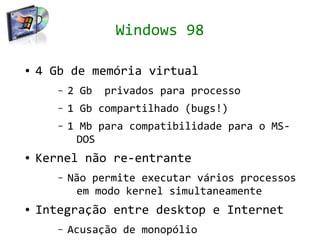 Windows 98

●   4 Gb de memória virtual
       –   2 Gb   privados para processo
       –   1 Gb compartilhado (bugs!)
       –   1 Mb para compatibilidade para o MS-
            DOS
●   Kernel não re-entrante
       –   Não permite executar vários processos
            em modo kernel simultaneamente
●   Integração entre desktop e Internet
       –   Acusação de monopólio
 