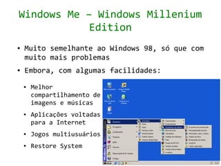 Windows Me – Windows Millenium
            Edition
●   Muito semelhante ao Windows 98, só que com
    muito mais problemas
●   Embora, com algumas facilidades:
    ●   Melhor
        compartilhamento de
        imagens e músicas
    ●   Aplicações voltadas
        para a Internet
    ●   Jogos multiusuários
    ●   Restore System
 