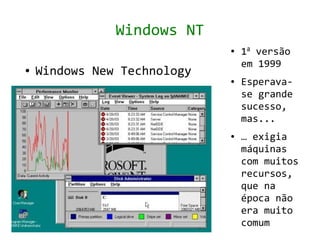 Windows NT
                             ●   1a versão
                                 em 1999
●   Windows New Technology
                             ●   Esperava-
                                 se grande
                                 sucesso,
                                 mas...
                             ●   … exigia
                                 máquinas
                                 com muitos
                                 recursos,
                                 que na
                                 época não
                                 era muito
                                 comum
 