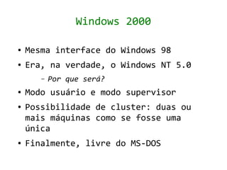 Windows 2000

●   Mesma interface do Windows 98
●   Era, na verdade, o Windows NT 5.0
       –   Por que será?
●   Modo usuário e modo supervisor
●   Possibilidade de cluster: duas ou
    mais máquinas como se fosse uma
    única
●   Finalmente, livre do MS-DOS
 