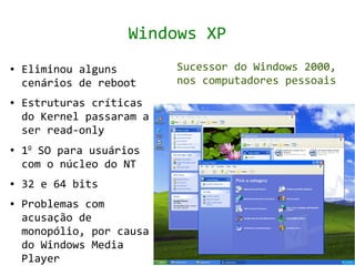 Windows XP
●   Eliminou alguns        Sucessor do Windows 2000,
    cenários de reboot     nos computadores pessoais
●   Estruturas críticas
    do Kernel passaram a
    ser read-only
●   1o SO para usuários
    com o núcleo do NT
●   32 e 64 bits
●   Problemas com
    acusação de
    monopólio, por causa
    do Windows Media
    Player
 