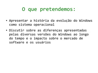 O que pretendemos:
●   Apresentar a história da evolução do Windows
    como sistema operacional
●   Discutir sobre as diferenças apresentadas
    pelas diversas versões do Windows ao longo
    do tempo e o impacto sobre o mercado de
    software e os usuários
 