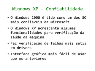 Windows XP - Confiabilidade
●   O Windows 2000 é tido como um dos SO
    mais confiáveis da Microsoft
●   O Windows XP acrescenta algumas
    funcionalidades para verificação da
    saúde da máquina
●   Faz verificação de falhas mais sutis
    em drivers
●   Interface gráfica mais fácil de usar
    que os anteriores
 