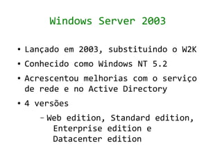 Windows Server 2003

●   Lançado em 2003, substituindo o W2K
●   Conhecido como Windows NT 5.2
●   Acrescentou melhorias com o serviço
    de rede e no Active Directory
●   4 versões
       –   Web edition, Standard edition,
            Enterprise edition e
            Datacenter edition
 