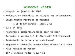 Windows Vista
●   Lançado em janeiro de 2007
●   Mudanças na interface em relação aos antecessores
●   Exige muitos recursos da máquina
       –   1 Gb de RAM mínimo → ideal 2 Gb
●   32 e 64 bits
●   Melhorou o compartilhamento peer-to-peer
●   Introduz a versão 3.0 do Microsoft NET Framework
●   Instalação de drivers em modo kernel
●   Segurança: proteção contra vírus e worms via rede
●   Mais redução do reboot
●   IE7 / Windows Media Player 11
 