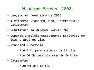 Windows Server 2008
●   Lançado em fevereiro de 2008
●   4 versões: Standard, Web, Enterprise e
    Datacenter
●   Substituto do Windows Server 2003
●   Suporte a multiprocessamento simétrico em
    duas e quatros vias
●   Standard → Memória
       –   Até 4 Gb para sistemas de 32 bits
       –   Até 64 Gb para sistemas de 64 bits
●   Datacenter
       –   Suporte até 64 CPU
 