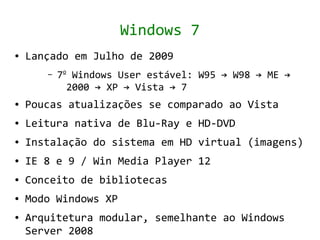 Windows 7
●   Lançado em Julho de 2009
       –   7o Windows User estável: W95 → W98 → ME →
             2000 → XP → Vista → 7
●   Poucas atualizações se comparado ao Vista
●   Leitura nativa de Blu-Ray e HD-DVD
●   Instalação do sistema em HD virtual (imagens)
●   IE 8 e 9 / Win Media Player 12
●   Conceito de bibliotecas
●   Modo Windows XP
●   Arquitetura modular, semelhante ao Windows
    Server 2008
 
