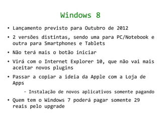 Windows 8
●   Lançamento previsto para Outubro de 2012
●   2 versões distintas, sendo uma para PC/Notebook e
    outra para Smartphones e Tablets
●   Não terá mais o botão iniciar
●   Virá com o Internet Explorer 10, que não vai mais
    aceitar novos plugins
●   Passar a copiar a ideia da Apple com a Loja de
    Apps
       –   Instalação de novos aplicativos somente pagando
●   Quem tem o Windows 7 poderá pagar somente 29
    reais pelo upgrade
 