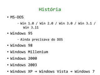 História
●   MS-DOS
       –   Win 1.0 / Win 2.0 / Win 3.0 / Win 3.1 /
            Win 3.11
●   Windows 95
       –   Ainda precisava do DOS
●   Windows 98
●   Windows Millenium
●   Windows 2000
●   Windows 2003
●   Windows XP → Windows Vista → Windows 7
 