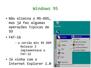 Windows 95
●   Não elimina o MS-DOS,
    mas já faz algumas
    operações típicas de
    SO
●   FAT-16
       –   a versão Win 95 OEM
            Release 2
            implementava a
            FAT-32
●   Já vinha com o
    Internet Explorer 1.0
 