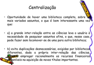 Centralização Oportunidade de haver uma biblioteca completa, sobre os mais variados assuntos, o que é bem interessante uma vez que: a) a grande inter-relação entre as ciências leva o usuário à necessidade de pesquisar assuntos afins, o que, nesse caso, pode fazer sem locomover-se de uma para outra biblioteca; b) evita duplicações desnecessárias, exigidas por bibliotecas diferentes, dada a própria inter-relação das ciências, podendo empregar racionalmente os recursos financeiros disponíveis na aquisição de novos títulos importantes. 