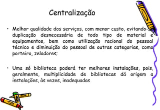 Centralização Melhor qualidade dos serviços, com menor custo, evitando-se duplicação desnecessária de todo tipo de material e equipamentos, bem como utilização racional do pessoal técnico e diminuição do pessoal de outras categorias, como porteiro, zeladores; Uma só biblioteca poderá ter melhores instalações, pois, geralmente, multiplicidade de bibliotecas dá origem a instalações, às vezes, inadequadas 