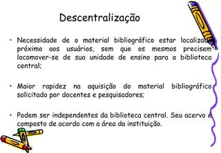 Descentralização Necessidade de o material bibliográfico estar localizado próximo aos usuários, sem que os mesmos precisem locomover-se de sua unidade de ensino para a biblioteca central; Maior rapidez na aquisição do material bibliográfico solicitado por docentes e pesquisadores; Podem ser independentes da biblioteca central. Seu acervo é composto de acordo com a área da instituição. 