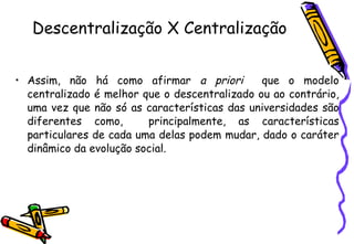 Descentralização X Centralização Assim, não há como afirmar  a priori   que o modelo centralizado é melhor que o descentralizado ou ao contrário, uma vez que não só as características das universidades são diferentes como,  principalmente, as características particulares de cada uma delas podem mudar, dado o caráter dinâmico da evolução social.   