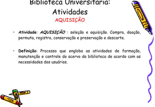 Biblioteca Universitária: Atividades AQUISIÇÃO Atividade :  AQUISIÇÃO  : seleção e aquisição. Compra, doação, permuta, registro, conservação e preservação e descarte.  Definição : Processo que engloba as atividades de formação, manutenção e controle do acervo da biblioteca de acordo com as necessidades dos usuários.  