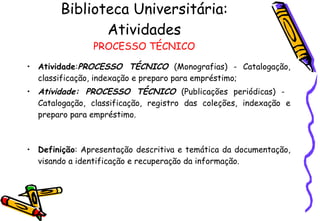 Biblioteca Universitária: Atividades PROCESSO TÉCNICO Atividade : PROCESSO TÉCNICO  (Monografias) - Catalogação, classificação, indexação e preparo para empréstimo; Atividade: PROCESSO TÉCNICO  (Publicações periódicas) -  Catalogação, classificação, registro das coleções, indexação e preparo para empréstimo. Definição : Apresentação descritiva e temática da documentação, visando a identificação e recuperação da informação. 