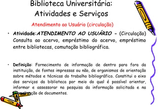 Biblioteca Universitária: Atividades e Serviços   Atendimento ao Usuário (circulação) Atividade : ATENDIMENTO AO USUÁRIO -  (Circulação) Consulta ao acervo, empréstimo do acervo, empréstimo entre bibliotecas, comutação bibliográfica.  Definição : Fornecimento de informação de dentro para fora da instituição, de fontes impressas ou não, de organismos de orientação sobre métodos e técnicas do trabalho bibliográfico. Constitui o eixo dos serviços da biblioteca por meio do qual é possível orientar, informar e assessorar na pesquisa da informação solicitada e na normalização de documentos. 