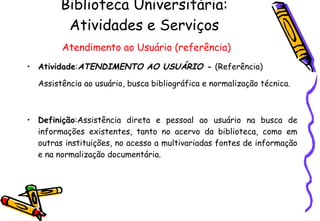 Biblioteca Universitária: Atividades e Serviços   Atendimento ao Usuário (referência) Atividade : ATENDIMENTO AO USUÁRIO -  (Referência) Assistência ao usuário, busca bibliográfica e normalização técnica.   Definição :Assistência direta e pessoal ao usuário na busca de informações existentes, tanto no acervo da biblioteca, como em outras instituições, no acesso a multivariadas fontes de informação e na normalização documentária. 