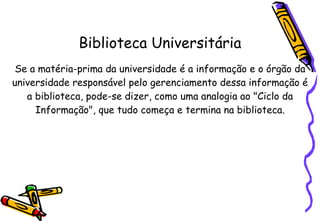 Biblioteca Universitária Se a matéria-prima da universidade é a informação e o órgão da universidade responsável pelo gerenciamento dessa informação é a biblioteca, pode-se dizer, como uma analogia ao "Ciclo da Informação", que tudo começa e termina na bibliotec a. 
