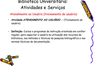 Biblioteca Universitária: Atividades e Serviços   Atendimento ao Usuário (treinamento de usuário) Atividade : ATENDIMENTO AO USUÁRIO -  (Treinamento de usuário) Definição : Cursos e programas de instrução orientada em caráter regular, para capacitar o usuário na utilização dos recursos da biblioteca, nos métodos e técnicas da pesquisa bibliográfica e nas normas técnicas de documentação.  