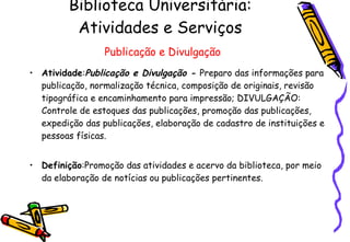 Biblioteca Universitária: Atividades e Serviços   Publicação e Divulgação Atividade : Publicação e Divulgação -  Preparo das informações para publicação, normalização técnica, composição de originais, revisão tipográfica e encaminhamento para impressão; DIVULGAÇÃO: Controle de estoques das publicações, promoção das publicações, expedição das publicações, elaboração de cadastro de instituições e pessoas físicas. Definição :Promoção das atividades e acervo da biblioteca, por meio da elaboração de notícias ou publicações pertinentes.  