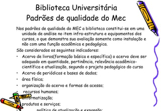 Biblioteca Universitária Padrões de qualidade do Mec Nos padrões de qualidade do MEC a biblioteca constitui-se em uma unidade de análise no item infra-estrutura e equipamentos dos cursos, o que demonstra sua avaliação somente como instalação e não com uma função acadêmica e pedagógica.  São considerados os seguintes indicadores:  Acervo de livros(formação básica e específica) o acervo deve ser adequado  em quantidade, pertinência, relevância acadêmico-científica e atualização, segundo o projeto pedagógico do curso Acervo de periódicos e bases de dados; área física; organização do acervo e formas de acesso; recursos humanos; Informatização; produtos e serviços;  política de atualização e expansão;   