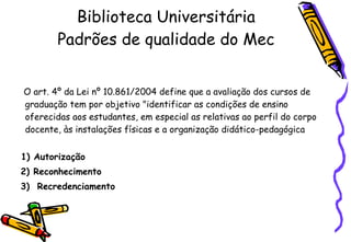 Biblioteca Universitária Padrões de qualidade do Mec O art. 4 º  da Lei n º  10.861/2004 define que a avaliação dos cursos de graduação tem por objetivo "identificar as condições de ensino oferecidas aos estudantes, em especial as relativas ao perfil do corpo docente, às instalações físicas e a organização didático-pedagógica 1) Autorização  2) Reconhecimento  3)  Recredenciamento 