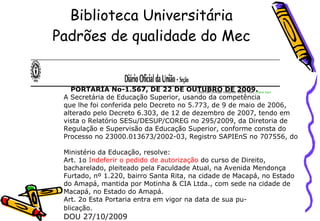 Biblioteca Universitária Padrões de qualidade do Mec Caso não consiga visualizar este e-mail,  clique aqui Não deseja mais receber nossas mensagens? Cancele o recebimento aqui.                                                                                                                                             PORTARIA No-1.567, DE 22 DE OUTUBRO DE 2009.  A Secretária de Educação Superior, usando da competência  que lhe foi conferida pelo Decreto no 5.773, de 9 de maio de 2006,  alterado pelo Decreto 6.303, de 12 de dezembro de 2007, tendo em  vista o Relatório SESu/DESUP/COREG no 295/2009, da Diretoria de  Regulação e Supervisão da Educação Superior, conforme consta do  Processo no 23000.013673/2002-03, Registro SAPIEnS no 707556, do  Ministério da Educação, resolve:  Art. 1o  Indeferir o pedido de autorização  do curso de Direito,  bacharelado, pleiteado pela Faculdade Atual, na Avenida Mendonça  Furtado, nº 1.220, bairro Santa Rita, na cidade de Macapá, no Estado  do Amapá, mantida por Motinha & CIA Ltda., com sede na cidade de  Macapá, no Estado do Amapá.  Art. 2o Esta Portaria entra em vigor na data de sua pu- blicação.     DOU 27/10/2009                                                                                             