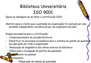Biblioteca Universitária ISO 9001 Quais as vantagens de se obter a certificação ISO?   Mostrar para o cliente que a qualidade da organização foi avaliada por uma entidade independente reconhecida por um organismo nacional.    Etapas necessárias para a certificação:    Comprometimento da direção/diretoria   Identificar os processos necessários para o sistema de gestão da qualidade e sua aplicação por toda a organização   Realização de diagnóstico dos vários setores da biblioteca   Elaboração e divulgação da política de qualidade    Envolvimento de pessoas    Treinamento    Elaboração do manual de qualidade Foco no cliente    Melhoria Contínua   