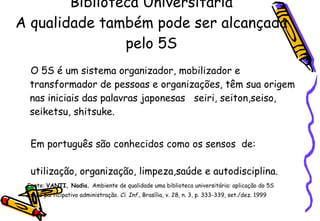 Biblioteca Universitária A qualidade também pode ser alcançada pelo 5S O 5S é um sistema organizador, mobilizador e transformador de pessoas e organizações, têm sua origem nas iniciais das palavras japonesas  seiri, seiton,seiso, seiketsu, shitsuke.  Em português são conhecidos como os sensos  de:  utilização, organização, limpeza,saúde e autodisciplina.   Fonte:  VANTI, Nadia.  Ambiente de qualidade uma biblioteca universitária: aplicação do 5S estilo participativo administração.  Ci. Inf ., Brasília, v. 28, n. 3, p. 333-339, set./dez. 1999 