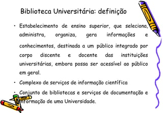 Biblioteca Universitária: definição Estabelecimento de ensino superior, que seleciona, administra, organiza, gera informações e conhecimentos, destinada a um   público integrado por corpo discente e docente das instituições universitárias, embora possa ser acessível ao público em geral. Complexo de serviços de informação científica Conjunto de bibliotecas e serviços de documentação e informação de uma Universidade. 