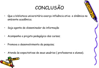 CONCLUSÃO Que a biblioteca universitária exerça influência ativa  e dinâmica no ambiente acadêmico; Seja agente de disseminador da informação Acompanhe o projeto pedagógico dos cursos; Promova o desenvolvimento da pesquisa; Atenda às expectativas de seus usuários ( professores e alunos). 