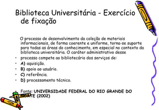 Biblioteca Universitária -  Exercício de fixação O processo de desenvolvimento da coleção de materiais informacionais, de forma coerente e uniforme, torna-se suporte para todas as áreas do conhecimento, em especial no contexto da biblioteca universitária. O caráter administrativo desse processo compete ao bibliotecário dos serviços de:  A)  aquisição. B)  apoio ao usuário. C)  referência. D)  processamento técnico. Fonte:  UNIVERSIDADE FEDERAL DO RIO GRANDE DO NORTE (2002) 