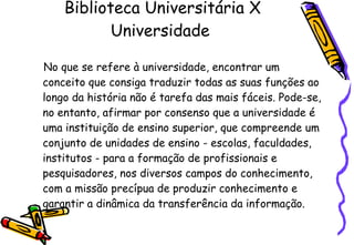 Biblioteca Universitária X Universidade  No que se refere à universidade, encontrar um conceito que consiga traduzir todas as suas funções ao longo da história não é tarefa das mais fáceis. Pode-se, no entanto, afirmar por consenso que a universidade é uma instituição de ensino superior, que compreende um conjunto de unidades de ensino - escolas, faculdades, institutos - para a formação de profissionais e pesquisadores, nos diversos campos do conhecimento, com a missão precípua de produzir conhecimento e garantir a dinâmica da transferência da informação.   