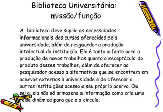 Biblioteca Universitária:   missão/função A  biblioteca deve suprir as necessidades informacionais dos cursos oferecidos pela universidade, além de resguardar a produção intelectual da instituição. Ela é tanto a fonte para a produção de novos trabalhos quanto o receptáculo do produto desses trabalhos, além de oferecer ao pesquisador acesso a alternativas que se encontrem em acervos externos à universidade e de oferecer a outras instituições acesso a seu próprio acervo. Ou seja, ela não só armazena a informação como cria uma rede dinâmica para que ela circule.   
