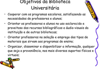 Objetivos da Biblioteca Universitária Cooperar com os programas escolares, satisfazendo as necessidades de professores e alunos; Orientar os professores e alunos no uso esclarecido e proveitoso dos recursos bibliográficos e áudio-visuais da instituição e de outras bibliotecas; Orientar professores na seleção e emprego dos tipos de materiais que sirvam aos programas de ensino; Organizar, disseminar e disponibilizar a informação, qualquer que seja a proveniência, nos mais diversos suportes físicos e virtuais; 