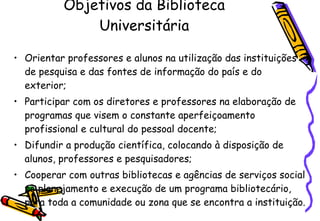 Objetivos da Biblioteca Universitária Orientar professores e alunos na utilização das instituições de pesquisa e das fontes de informação do país e do exterior; Participar com os diretores e professores na elaboração de programas que visem o constante aperfeiçoamento profissional e cultural do pessoal docente; Difundir a produção científica, colocando à disposição de alunos, professores e pesquisadores; Cooperar com outras bibliotecas e agências de serviços social no planejamento e execução de um programa bibliotecário, para toda a comunidade ou zona que se encontra a instituição. 