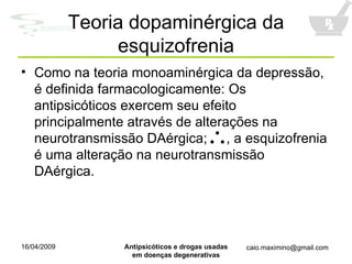 Teoria dopaminérgica da esquizofrenia Como na teoria monoaminérgica da depressão, é definida farmacologicamente: Os antipsicóticos exercem seu efeito principalmente através de alterações na neurotransmissão DAérgica;  , a esquizofrenia é uma alteração na neurotransmissão DAérgica. 
