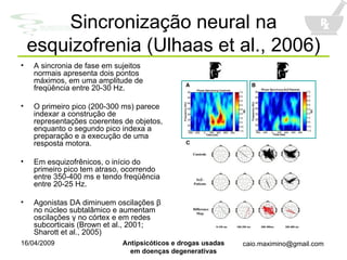 Sincronização neural na esquizofrenia (Ulhaas et al., 2006) A sincronia de fase em sujeitos normais apresenta dois pontos máximos, em uma amplitude de freqüência entre 20-30 Hz. O primeiro pico (200-300 ms) parece indexar a construção de representações coerentes de objetos, enquanto o segundo pico indexa a preparação e a execução de uma resposta motora. Em esquizofrênicos, o início do primeiro pico tem atraso, ocorrendo entre 350-400 ms e tendo freqüência entre 20-25 Hz. Agonistas DA diminuem oscilações  β  no núcleo subtalâmico e aumentam oscilações  γ  no córtex e em redes subcorticais (Brown et al., 2001; Sharott et al., 2005) 