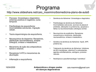 Programa http://www.slideshare.net/caio_maximino/biomedicina-plano-de-aula5 Psicoses: Gnosiologia e diagnóstico; sintomas positivos e negativos; curso temporal. Patofisiologia da esquizofrenia: Anormalidades estruturais, migração celular. Teoria dopaminérgica da esquizofrenia. Neuroquímica da dopamina: Receptores, distribuição neuroanatômica, sinapse DAérgica, síntese e metabolismo. Mecanismo de ação dos antipsicóticos típicos e atípicos. Receptores 5-HT2 e mecanismos da alucinação. Inflamação e esquizofrenia. Demência de Alzheimer: Gnosiologia e diagnóstico. Patofisiologia da demência de Alzheimer: Anormalidades estruturais, acúmulo de placas  β -amilóides, alterações na proteína tau, apoptose e falhas na neurotransmissão colinérgica central. Neuroquímica da acetilcolina: Receptores muscarínicos e nicotínicos, distribuição neuroanatômica, síntese e metabolismo. Genética da demência de Alzheimer:  ApoE, APP, prot e ína tau . Tratamento da demência de Alzheimer: Inibidores da ACh transferase, vitamina E e antioxidantes, agentes antiinflamatórios, estrógeno, produtos naturais. Nootrópicos e psicofarmacologia “cosmética”. 